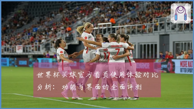世界杯买球官方首页使用体验对比分析：功能与界面的全面评测