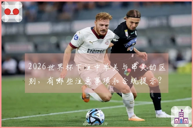 2026世界杯下注中单关与串关的区别,有哪些注意事项和合规提示?